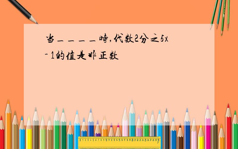 当____时,代数2分之5x- 1的值是非正数