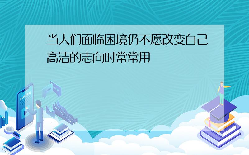 当人们面临困境仍不愿改变自己高洁的志向时常常用