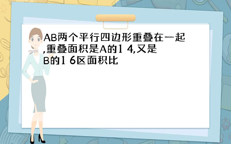 AB两个平行四边形重叠在一起,重叠面积是A的1 4,又是B的1 6区面积比