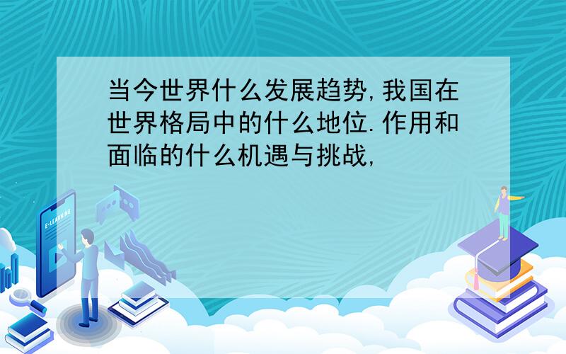 当今世界什么发展趋势,我国在世界格局中的什么地位.作用和面临的什么机遇与挑战,