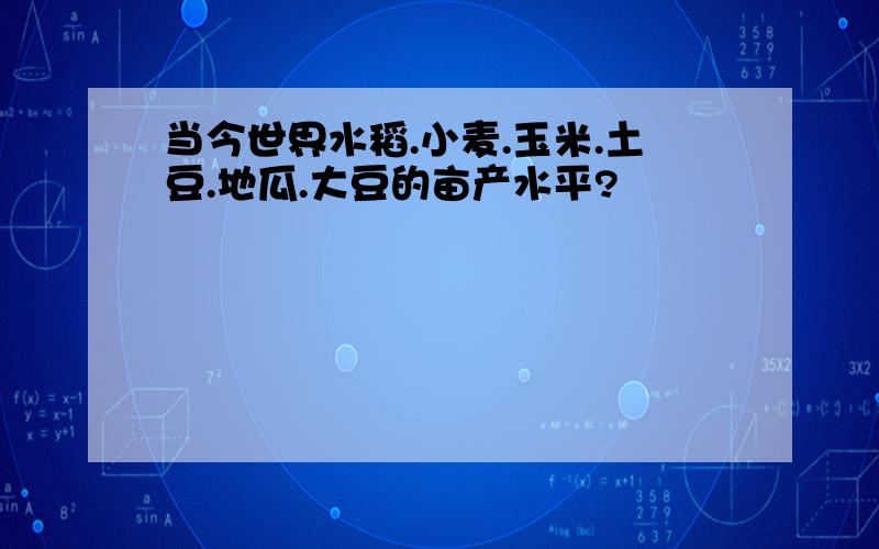 当今世界水稻.小麦.玉米.土豆.地瓜.大豆的亩产水平?