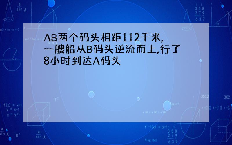 AB两个码头相距112千米,一艘船从B码头逆流而上,行了8小时到达A码头