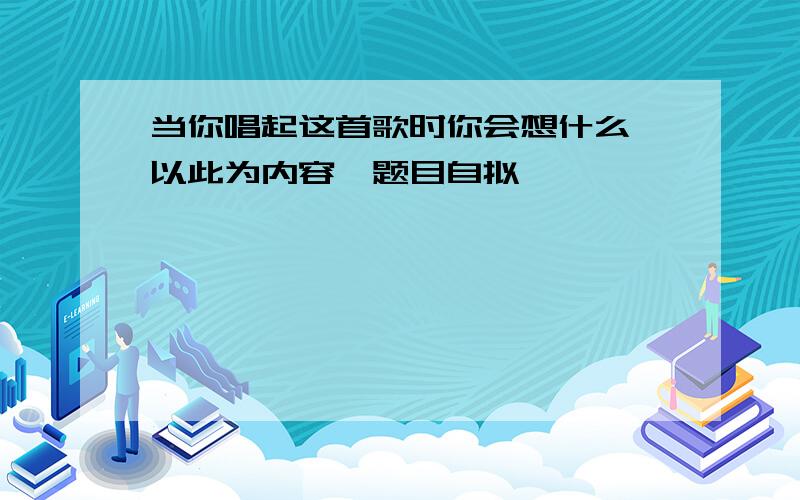 当你唱起这首歌时你会想什么,以此为内容,题目自拟