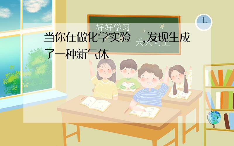 当你在做化学实验吋,发现生成了一种新气体