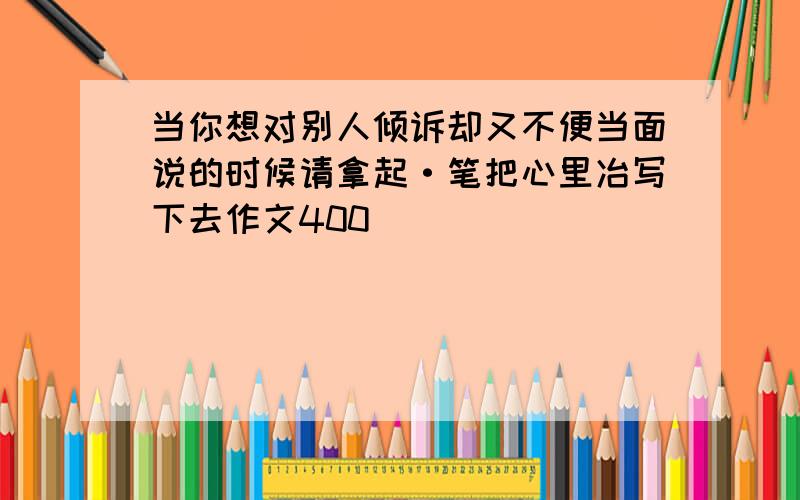 当你想对别人倾诉却又不便当面说的时候请拿起·笔把心里冶写下去作文400