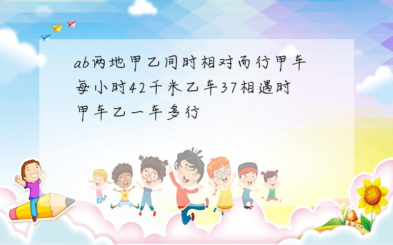 ab两地甲乙同时相对而行甲车每小时42千米乙车37相遇时甲车乙一车多行