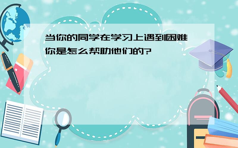 当你的同学在学习上遇到困难,你是怎么帮助他们的?