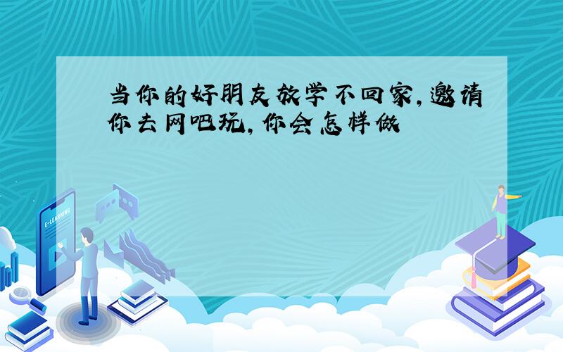 当你的好朋友放学不回家,邀请你去网吧玩,你会怎样做