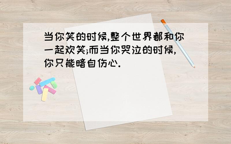 当你笑的时候,整个世界都和你一起欢笑;而当你哭泣的时候,你只能暗自伤心.