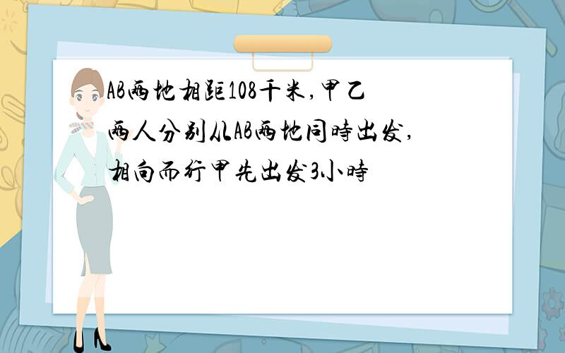 AB两地相距108千米,甲乙两人分别从AB两地同时出发,相向而行甲先出发3小时