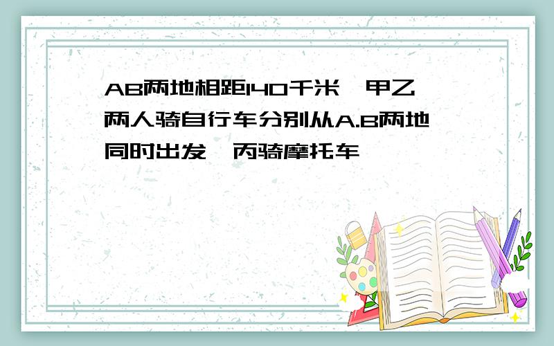 AB两地相距140千米,甲乙两人骑自行车分别从A.B两地同时出发,丙骑摩托车