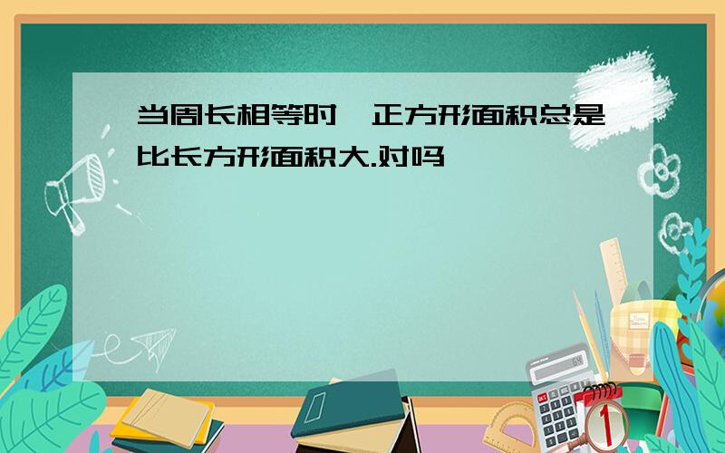 当周长相等时,正方形面积总是比长方形面积大.对吗