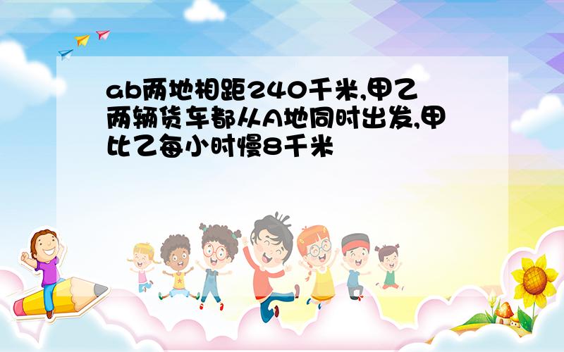 ab两地相距240千米,甲乙两辆货车都从A地同时出发,甲比乙每小时慢8千米