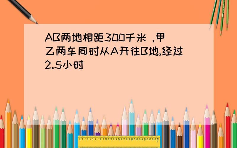 AB两地相距300千米 ,甲乙两车同时从A开往B地,经过2.5小时