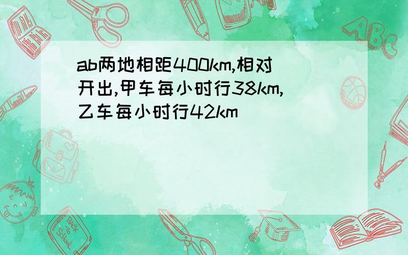 ab两地相距400km,相对开出,甲车每小时行38km,乙车每小时行42km