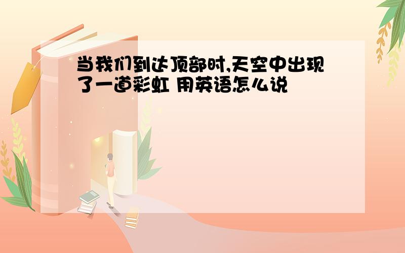 当我们到达顶部时,天空中出现了一道彩虹 用英语怎么说