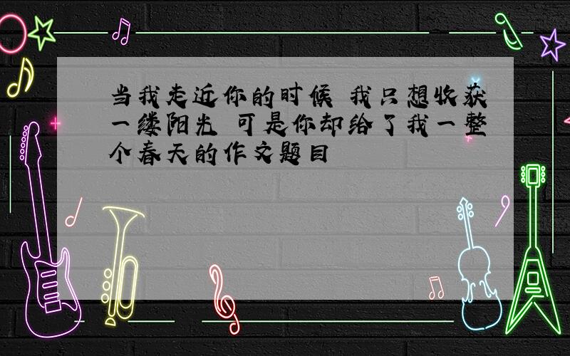 当我走近你的时候 我只想收获一缕阳光 可是你却给了我一整个春天的作文题目