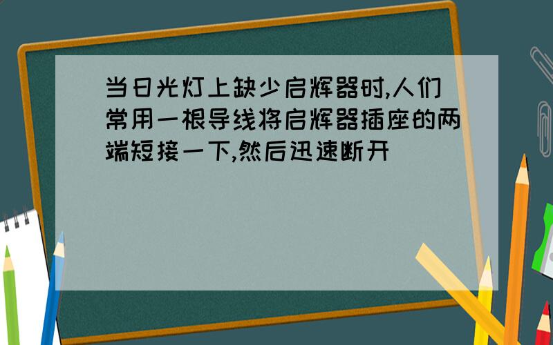 当日光灯上缺少启辉器时,人们常用一根导线将启辉器插座的两端短接一下,然后迅速断开