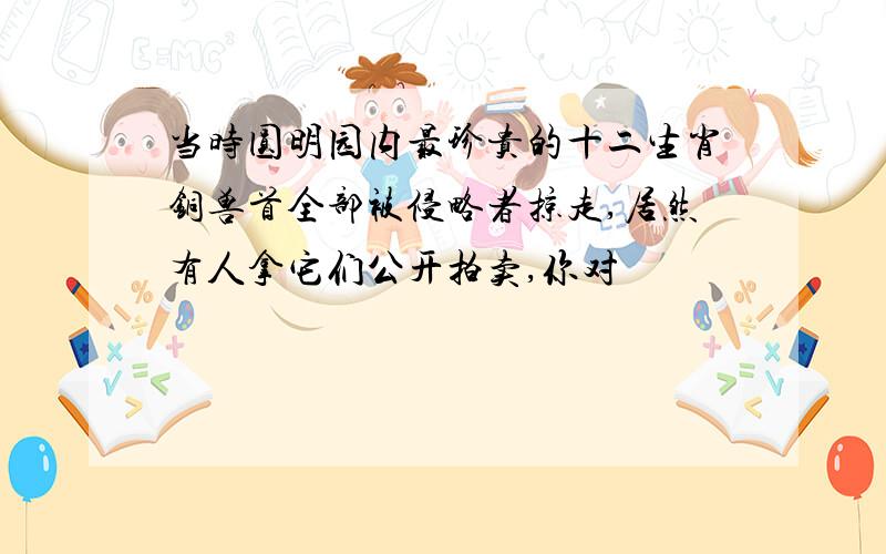 当时圆明园内最珍贵的十二生肖铜兽首全部被侵略者掠走,居然有人拿它们公开拍卖,你对