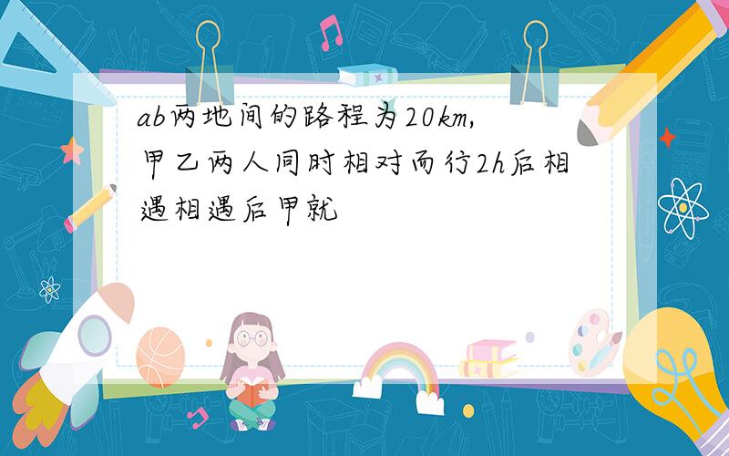 ab两地间的路程为20km,甲乙两人同时相对而行2h后相遇相遇后甲就