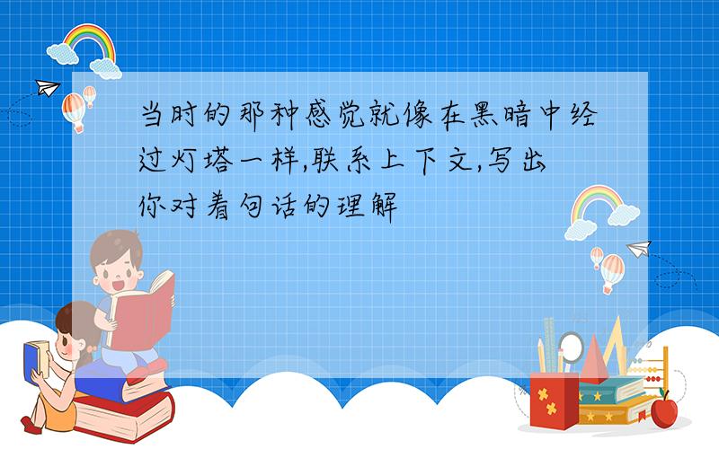 当时的那种感觉就像在黑暗中经过灯塔一样,联系上下文,写出你对着句话的理解