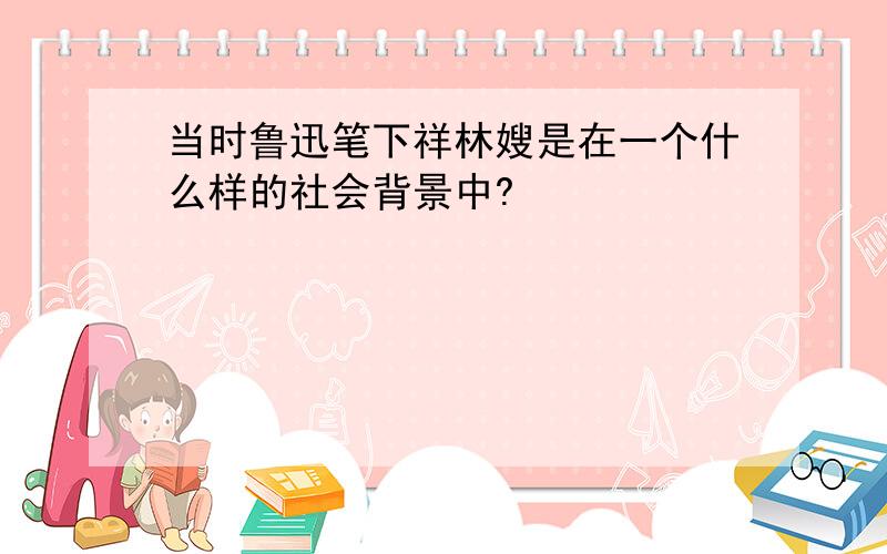 当时鲁迅笔下祥林嫂是在一个什么样的社会背景中?