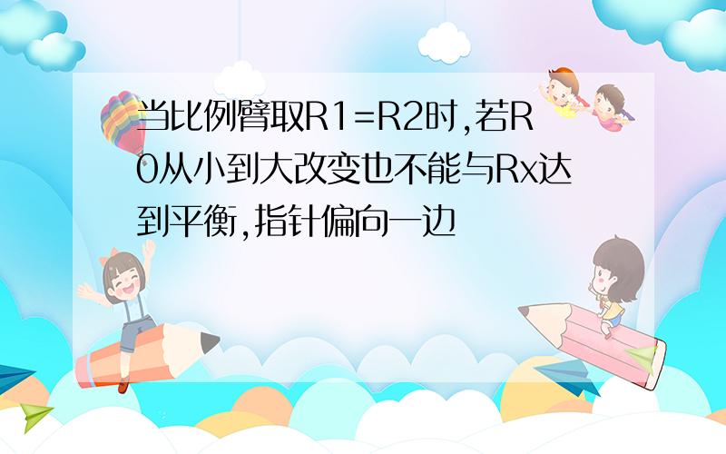 当比例臂取R1=R2时,若R0从小到大改变也不能与Rx达到平衡,指针偏向一边