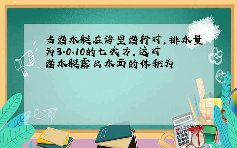 当潜水艇在海里潜行时,排水量为3.0*10的七次方,这时潜水艇露出水面的体积为