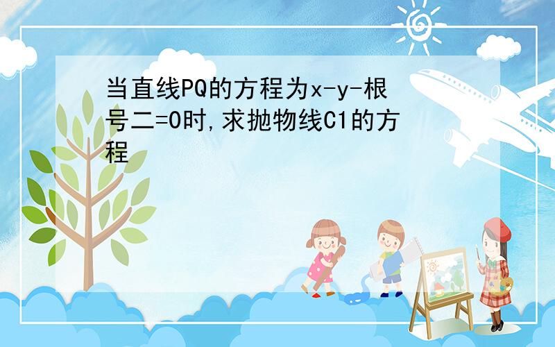 当直线PQ的方程为x-y-根号二=0时,求抛物线C1的方程