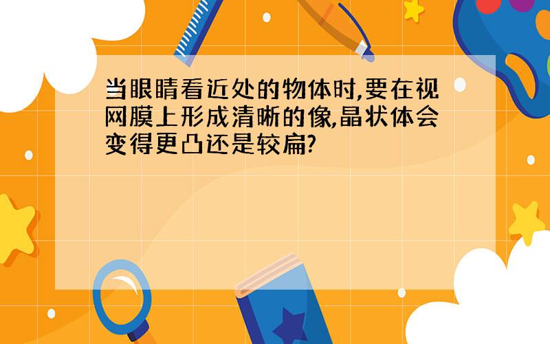 当眼睛看近处的物体时,要在视网膜上形成清晰的像,晶状体会变得更凸还是较扁?