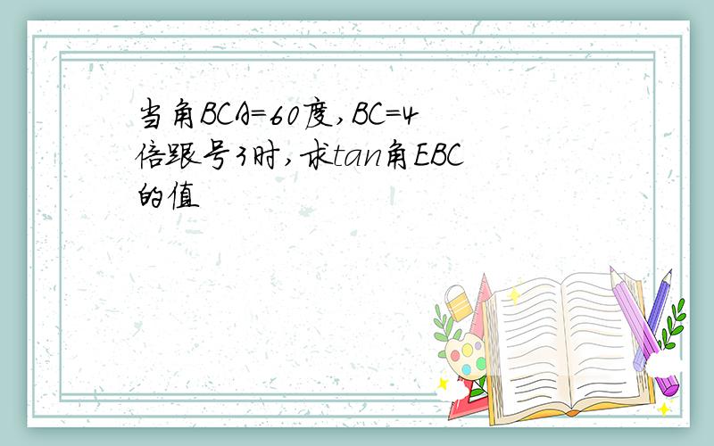 当角BCA=60度,BC=4倍跟号3时,求tan角EBC的值