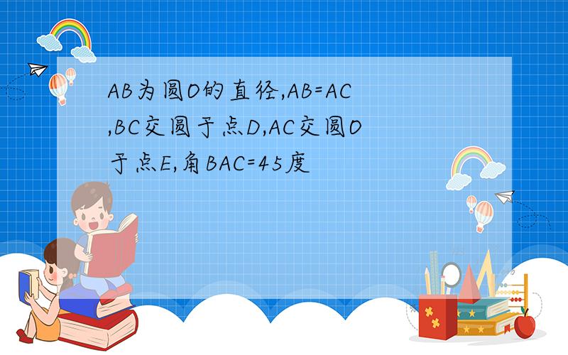 AB为圆O的直径,AB=AC,BC交圆于点D,AC交圆O于点E,角BAC=45度