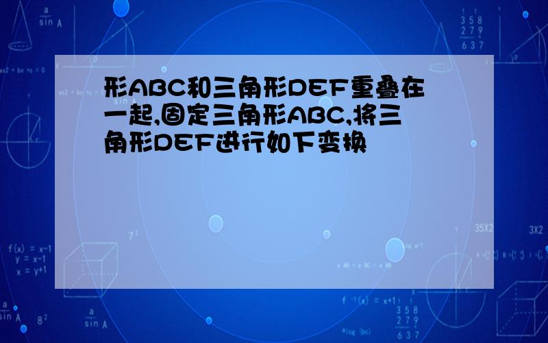 形ABC和三角形DEF重叠在一起,固定三角形ABC,将三角形DEF进行如下变换