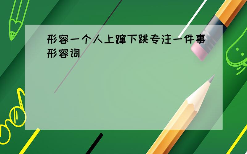 形容一个人上蹿下跳专注一件事形容词