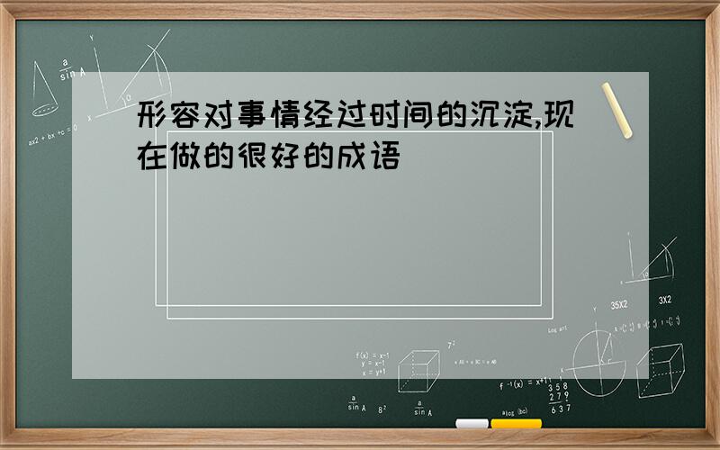 形容对事情经过时间的沉淀,现在做的很好的成语