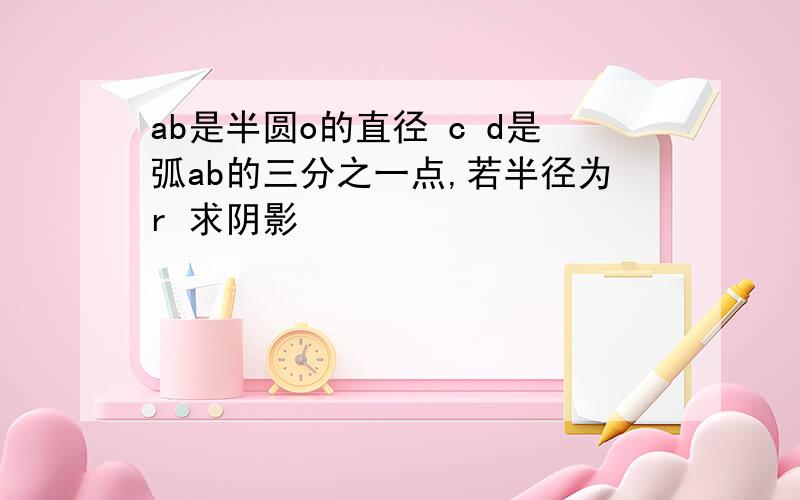 ab是半圆o的直径 c d是弧ab的三分之一点,若半径为r 求阴影