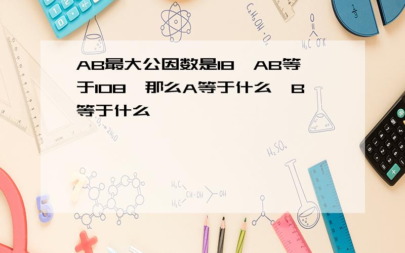 AB最大公因数是18,AB等于108,那么A等于什么,B等于什么