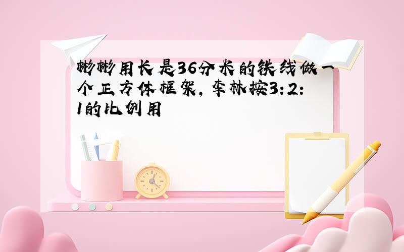 彬彬用长是36分米的铁线做一个正方体框架,李林按3:2:1的比例用