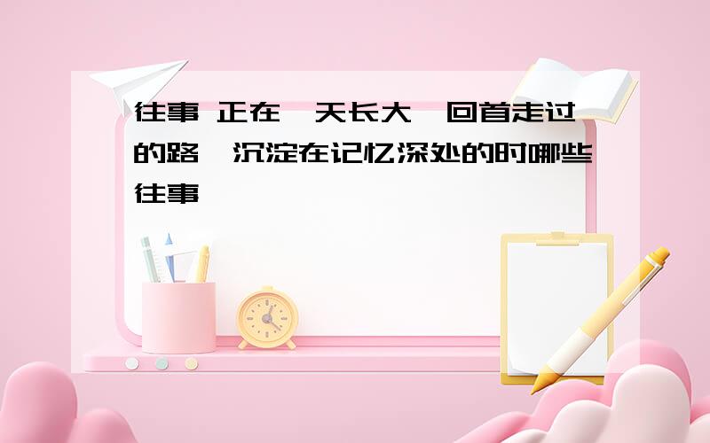 往事 正在一天长大,回首走过的路,沉淀在记忆深处的时哪些往事