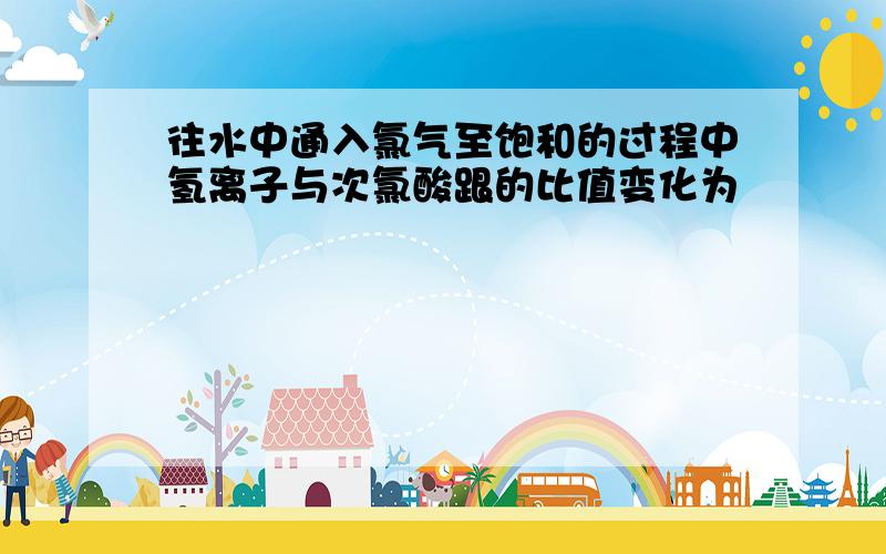 往水中通入氯气至饱和的过程中氢离子与次氯酸跟的比值变化为