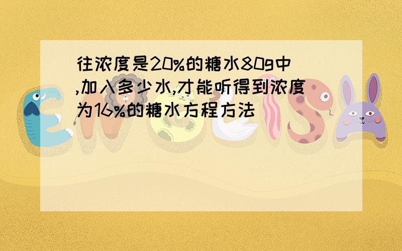 往浓度是20%的糖水80g中,加入多少水,才能听得到浓度为16%的糖水方程方法