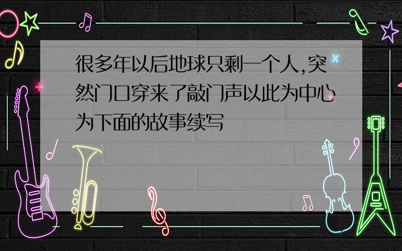 很多年以后地球只剩一个人,突然门口穿来了敲门声以此为中心为下面的故事续写