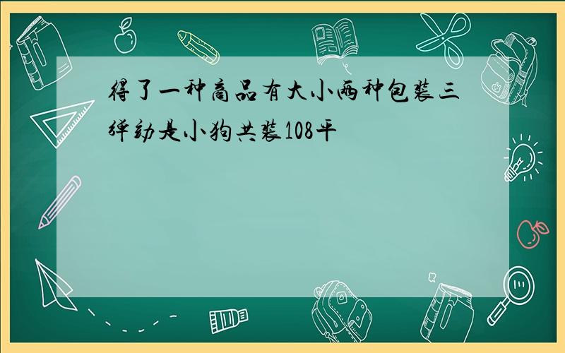 得了一种商品有大小两种包装三弹劾是小狗共装108平