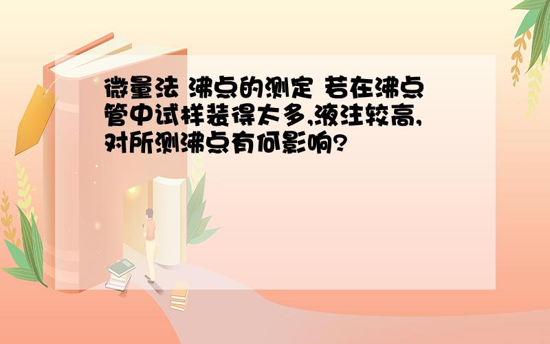 微量法 沸点的测定 若在沸点管中试样装得太多,液注较高,对所测沸点有何影响?