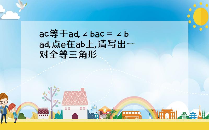 ac等于ad,∠bac＝∠bad,点e在ab上,请写出一对全等三角形