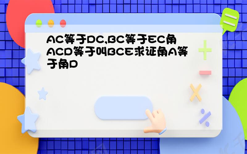 AC等于DC,BC等于EC角ACD等于叫BCE求证角A等于角D