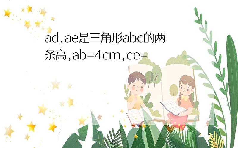 ad,ae是三角形abc的两条高,ab=4cm,ce=