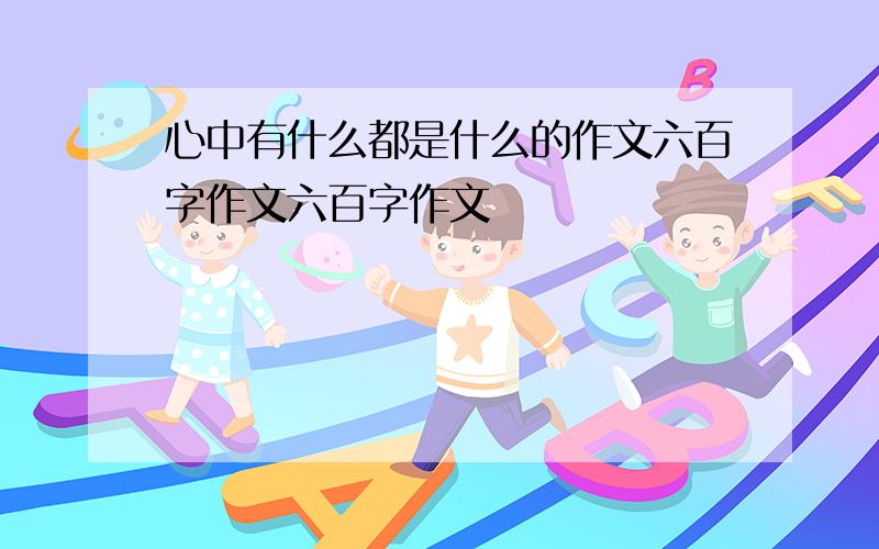 心中有什么都是什么的作文六百字作文六百字作文