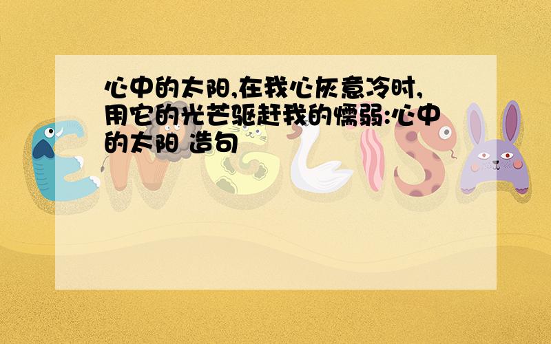 心中的太阳,在我心灰意冷时,用它的光芒驱赶我的懦弱:心中的太阳 造句