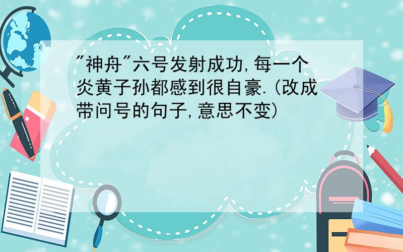 "神舟"六号发射成功,每一个炎黄子孙都感到很自豪.(改成带问号的句子,意思不变)